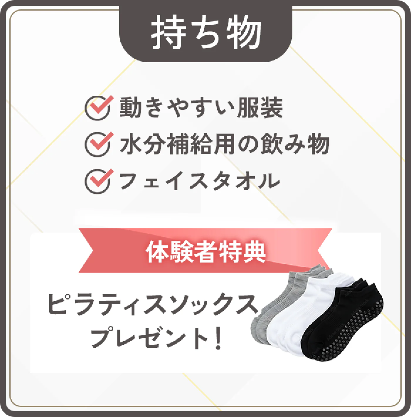 持ち物：動きやすい服装、お水（タオルはご用意しています）。ピラティスソックスプレゼント！